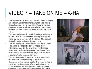VIDEO 7 – TAKE ON ME – A-HA
• The video uses static shots when the characters
are in human form however, when the music
video becomes an animation, there are many
dynamic shots, such as one where the camera
rotates around the characters looking at each
other.
• The animation used 2,000 drawings to bring it
to life. This meant that the editing had to be
done by hand instead of digitally. The actual
video footage only used jump cuts.
• The art design is stop motion and hand drawn.
The style is simplistic but is made more
interesting due to the way that the footage
flows smoothly and captures the actors faces
realistically. The animation style is now more
popular due to the music video.
• The performance is done as a love story with
the main character falling in love with a
character in her comic book. The main video is
used for the least part of the video but it is
used to show the emotion of the characters
 