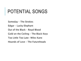 POTENTIAL SONGS
Someday – The Strokes
Edgar – Lucky Elephant
Out of the Black – Royal Blood
Gold on the Ceiling – The Black Keys
Too Little Too Late- Miles Kane
Hounds of Love – The Futureheads
 