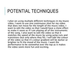 POTENTIAL TECHNIQUES
I plan on using multiple different techniques in my music
video. I want to use one continuous shot for my video
that does not move for the length of the music video. I
want to edit the video so that I would have a clone effect
to make it seem as if I am playing all of the instruments
of the song. I also want to edit the video so that it
matches the speed of the music by using jump cuts and
transitions (but only where they fit). I will edit the colour
of the video so that it’s colour gradient will be darker or
brighter to fit the mood of the music. I want the
performance to be somewhat over the top as it makes
the video seem more fun and exciting.
 
