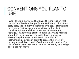 CONVENTIONS YOU PLAN TO
USE
I want to use a narrative that gives the impression that
the music video is a live performance instead of an actual
story told, like in many other music videos. I still want to
have some features of a music video such as fast
transitions, cuts and time lapses and slow motion
footage. I want to use bright lighting to try and make it
seem like this as concerts usually have lighting to
accompany the music. I will need basic music
instruments as props in order to create the effect of
having a band that I need. One location will be used for
the video in order to create the effect of being on a stage
as it does not move.
 