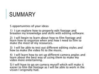 SUMMARY
5 opportunities of your ideas
1) I can explore how to properly edit footage and
broaden my knowledge and skills with editing software.
2) I will begin to learn about how to film footage and
learn how to organize when and how I need to film to
make the most of my resources.
3) I will be able to test out different editing styles and
how to make the video fit to the music.
4) I will learn how to set up different camera angles and
learn about the best way of using them to make my
video more entertaining.
5) I will have to go on camera myself which will make it
easier to film the footage as I will be able to work in the
vision I originally had.
 
