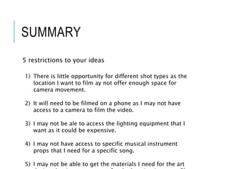 SUMMARY
5 restrictions to your ideas
1) There is little opportunity for different shot types as the
location I want to film ay not offer enough space for
camera movement.
2) It will need to be filmed on a phone as I may not have
access to a camera to film the video.
3) I may not be ale to access the lighting equipment that I
want as it could be expensive.
4) I may not have access to specific musical instrument
props that I need for a specific song.
5) I may not be able to get the materials I need for the art
 