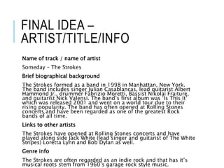 FINAL IDEA –
ARTIST/TITLE/INFO
Name of track / name of artist
Someday – The Strokes
Brief biographical background
The Strokes formed as a band in 1998 in Manhattan, New York.
The band includes singer Julian Casablancas, lead guitarist Albert
Hammond Jr., drummer Fabrizio Moretti, Bassist Nikolai Fraiture,
and guitarist Nick Valensi. The band’s first album was ‘Is This It’
which was released 2001 and went on a world tour due to their
rising popularity. The band has often opened at Rolling Stones
concerts and have been regarded as one of the greatest Rock
bands of all time.
Links to other artists
The Strokes have opened at Rolling Stones concerts and have
played along side Jack White (lead singer and guitarist of The White
Stripes) Loretta Lynn and Bob Dylan as well.
Genre info
The Strokes are often regarded as an indie rock and that has it’s
musical roots stem from 1960’s garage rock style music.
 