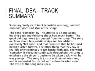 FINAL IDEA – TRACK
SUMMARY
Summary/analysis of track [consider meaning, content,
duration, pace and style of the song]
The song ‘Someday’ by The Strokes is a song about
looking back and thinking about how much better ‘The
good old days’ were (as quoted from the song). The song
explains about how relationships and friendships
eventually ‘fall apart’ and that promises that he has mad
haven’t lasted forever. The other thing that they say is
that life only continues to get harder with age. The word
’someday’ is repeated continually throughout the song to
emphasise the singer’s desire to be taken back when he
was younger. The song is just over three minutes long
and is somewhat fast paced with a downhearted mood.
The style of the song indie rock.
 