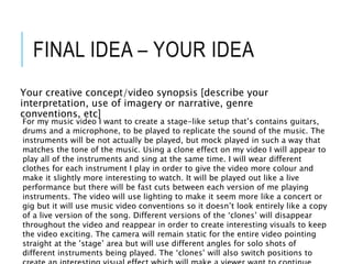 FINAL IDEA – YOUR IDEA
Your creative concept/video synopsis [describe your
interpretation, use of imagery or narrative, genre
conventions, etc]
For my music video I want to create a stage-like setup that’s contains guitars,
drums and a microphone, to be played to replicate the sound of the music. The
instruments will be not actually be played, but mock played in such a way that
matches the tone of the music. Using a clone effect on my video I will appear to
play all of the instruments and sing at the same time. I will wear different
clothes for each instrument I play in order to give the video more colour and
make it slightly more interesting to watch. It will be played out like a live
performance but there will be fast cuts between each version of me playing
instruments. The video will use lighting to make it seem more like a concert or
gig but it will use music video conventions so it doesn’t look entirely like a copy
of a live version of the song. Different versions of the ‘clones’ will disappear
throughout the video and reappear in order to create interesting visuals to keep
the video exciting. The camera will remain static for the entire video pointing
straight at the ’stage’ area but will use different angles for solo shots of
different instruments being played. The ‘clones’ will also switch positions to
 