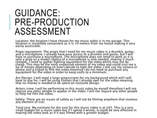 GUIDANCE:
PRE-PRODUCTION
ASSESSMENT
Location: the location I have chosen for my music video is in my garage. This
location is incredibly convenient as it is 10 meters from my house making it very
easily accessible.
Props/equipment: The props that I need for my music video is a drumkit, guitar,
and a microphone. I already have easy access to a drumkit and guitar, but I will
have to purchase a microphone. The microphone does not need to work as it is
only a prop so a model/replica of a microphone is only needed, making it much
cheaper. I need to gather lighting equipment for the video which may not be
cheap. This may be the most expensive element of my video and could cost me a
lot of money depending on how I decide to light the video. I will use my camera or
phone and a tripod to film the video meaning I do not need to purchase any
equipment for the video in order to keep costs to a minimum.
Art/Design: I will need a large greenscreen for my background which will I will
have to pay for. I will be using clothes that I already own for the video meaning
that no money is needed to be spent on costume design.
Actors/crew: I will be performing in this music video by myself therefore I will not
require any other people to appear in the video. I will not require any other people
to help me film the video.
Safety: There are no issues of safety as I will not be filming anywhere that involves
any element of risk.
Total cost: My estimate for the cost for this music video is at £45. This is a very
small budget for a music video but if I spend it wisely, it could be very effective in
making the video look as if it was filmed with a greater budget.
 