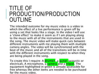 TITLE OF
PRODUCTION/PRODUCTION
OUTLINE
The intended outcome for my music video is a video in
which the effect of a live performance is given off by
using a set that looks like a stage. In the video I will use
a ‘clone effect’ to make it seem as if I am playing along
to the music with all of the instruments that are used in
the song. The music video will make quick cuts between
different instruments with me playing them with multiple
camera angles. The video will be synchronized with the
beat of the music and all of the transitions will be in time
with the different instruments with respect to when they
are being played in the song.
To create this I require: A drumkit, a guitar (acoustic or
electrical), A microphone, a camera and a tripod. The
equipment highlighted in green is already accessible for
free whereas the other items are needed to be purchased
for the music video.
 