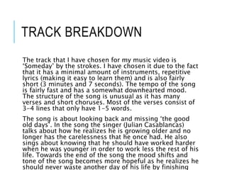 TRACK BREAKDOWN
The track that I have chosen for my music video is
‘Someday’ by the strokes. I have chosen it due to the fact
that it has a minimal amount of instruments, repetitive
lyrics (making it easy to learn them) and is also fairly
short (3 minutes and 7 seconds). The tempo of the song
is fairly fast and has a somewhat downhearted mood.
The structure of the song is unusual as it has many
verses and short choruses. Most of the verses consist of
3-4 lines that only have 1-5 words.
The song is about looking back and missing ‘the good
old days’. In the song the singer (Julian Casablancas)
talks about how he realizes he is growing older and no
longer has the carelessness that he once had. He also
sings about knowing that he should have worked harder
when he was younger in order to work less the rest of his
life. Towards the end of the song the mood shifts and
tone of the song becomes more hopeful as he realizes he
should never waste another day of his life by finishing
 