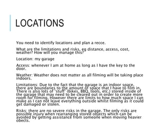 LOCATIONS
You need to identify locations and plan a recce.
What are the limitations and risks, eg distance, access, cost,
weather? How will you manage this?
Location: my garage
Access: whenever I am at home as long as I have the key to the
door.
Weather: Weather does not matter as all filming will be taking place
indoors.
Limitations: Due to the fact that the garage is an indoor space,
there are boundaries to the amount of space that I have to film in.
There is also lots of ‘stuff’ (bikes, BBQ, tools, etc.) stored inside of
the garage that may need to be cleared out in order to create more
room for filming, However there are limits to how much space I can
make as I can not leave everything outside whilst filming as it could
get damaged or stolen.
Risks: there are no severe risks in the garage. The only risks are
possible injury when rearranging stored objects which can be
avoided by getting assistance from someone when moving heavier
obects.
 