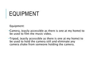 EQUIPMENT
Equipment:
•Camera, (easily accessible as there is one at my home) to
be used to film the music video.
•Tripod, (easily accessible as there is one at my home) to
be used to hold the camera still and eliminate any
camera shake from someone holding the camera.
 