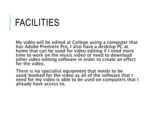 FACILITIES
My video will be edited at College using a computer that
has Adobe Premiere Pro, I also have a desktop PC at
home that can be used for video editing if I need more
time to work on the music video or need to download
other video editing software in order to create an effect
for the video.
There is no specialist equipment that needs to be
used/booked for the video as all of the software that I
need for my video is able to be used on computers that I
already have access to.
 
