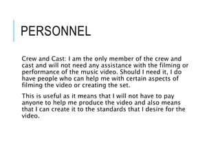 PERSONNEL
Crew and Cast: I am the only member of the crew and
cast and will not need any assistance with the filming or
performance of the music video. Should I need it, I do
have people who can help me with certain aspects of
filming the video or creating the set.
This is useful as it means that I will not have to pay
anyone to help me produce the video and also means
that I can create it to the standards that I desire for the
video.
 