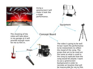 Concept Board
Using a
greenscreen I will
make it look like
a stage
performance.
The shooting of the
video will take place
in my garage as it will
provide enough room
for me to film in.
Equipment
Props
The video is going to be well
lit but I want the performance
to be melancholic to reflect
the mood of the song. The
props that are to be used are
the same as what is used in
the song to replicate how the
song would be played. I want
to use a greenscreen
background in order to
recreate an location that will
be inaccessible for me to film
 