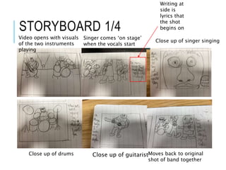 STORYBOARD 1/4
Video opens with visuals
of the two instruments
playing
Singer comes ‘on stage’
when the vocals start
Close up of singer singing
Close up of drums Close up of guitaristMoves back to original
shot of band together
Writing at
side is
lyrics that
the shot
begins on
 