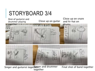 STORYBOARD 3/4
Shot of guitarist and
drummer playing
together
Close up on guitar
Close up on snare
and hi-hat on
drums
Singer and guitarist togetherSinger and drummer
together
Final shot of band together
 