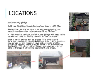 LOCATIONS
Location: My garage
Address: 62A High Street, Boston Spa, Leeds, LS23 6EA
Permission: As this location is on my own property, no
permission is needed to be requested for filming.
Issues: Objects that are stored in the garage will need to be
moved out prior to filming in order to free up space.
Plan B: There should not be a need for a 2nd back up
location, however in the unlikely event that I can not access
my garage for any reason, I have got access to another
garage at a family friend’s house which is of a similar size
and within 200 meters of my home, making it easy to be
able to transport all filming equipment and props.
 