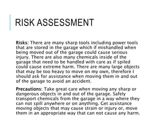 RISK ASSESSMENT
Risks: There are many sharp tools including power tools
that are stored in the garage which if mishandled when
being moved out of the garage could cause serious
injury. There are also many chemicals inside of the
garage that need to be handled with care as if spiled
could cause extreme harm. There are many large objects
that may be too heavy to move on my own, therefore I
should ask for assistance when moving them in and out
of the garage to avoid an accident.
Precautions: Take great care when moving any sharp or
dangerous objects in and out of the garage. Safely
transport chemicals from the garage in a way where they
can not spill anywhere or on anything. Get assistance
moving objects that may cause strain or injury or, move
them in an appropriate way that can not cause any harm.
 