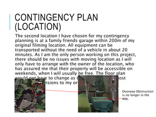 CONTINGENCY PLAN
(LOCATION)
The second location I have chosen for my contingency
planning is at a family friends garage within 200m of my
original filming location. All equipment can be
transported without the need of a vehicle in about 20
minutes. As I am the only person working on this project,
there should be no issues with moving location as I will
only have to arrange with the owner of the location, who
has assured me that their property will be accessible on
weekends, when I will usually be free. The floor plan
would not have to change as the location has almost
identical dimensions to my original location.
Doorway Obstruction
is no longer in the
way.
 