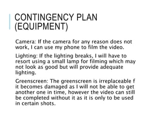 CONTINGENCY PLAN
(EQUIPMENT)
Camera: If the camera for any reason does not
work, I can use my phone to film the video.
Lighting: If the lighting breaks, I will have to
resort using a small lamp for filming which may
not look as good but will provide adequate
lighting.
Greenscreen: The greenscreen is irreplaceable f
it becomes damaged as I will not be able to get
another one in time, however the video can still
be completed without it as it is only to be used
in certain shots.
 