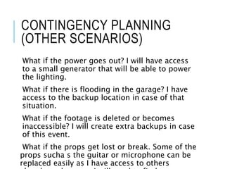 CONTINGENCY PLANNING
(OTHER SCENARIOS)
What if the power goes out? I will have access
to a small generator that will be able to power
the lighting.
What if there is flooding in the garage? I have
access to the backup location in case of that
situation.
What if the footage is deleted or becomes
inaccessible? I will create extra backups in case
of this event.
What if the props get lost or break. Some of the
props sucha s the guitar or microphone can be
replaced easily as I have access to others
 