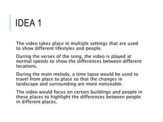 IDEA 1
The video takes place in multiple settings that are used
to show different lifestyles and people.
During the verses of the song, the video is played at
normal speeds to show the differences between different
locations.
During the main melody, a time lapse would be used to
travel from place to place so that the changes in
landscape and surrounding are more noticeable.
The video would focus on certain buildings and people in
these places to highlight the differences between people
in different places.
 