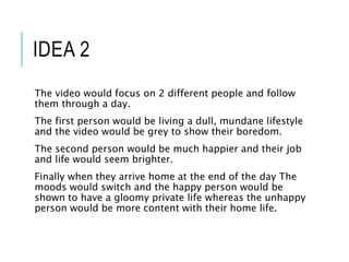 IDEA 2
The video would focus on 2 different people and follow
them through a day.
The first person would be living a dull, mundane lifestyle
and the video would be grey to show their boredom.
The second person would be much happier and their job
and life would seem brighter.
Finally when they arrive home at the end of the day The
moods would switch and the happy person would be
shown to have a gloomy private life whereas the unhappy
person would be more content with their home life.
 