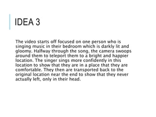 IDEA 3
The video starts off focused on one person who is
singing music in their bedroom which is darkly lit and
gloomy. Halfway through the song, the camera swoops
around them to teleport them to a bright and happier
location. The singer sings more confidently in this
location to show that they are in a place that they are
comfortable. They then are transported back to the
original location near the end to show that they never
actually left, only in their head.
 
