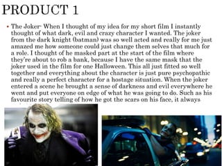  The Joker- When I thought of my idea for my short film I instantly
thought of what dark, evil and crazy character I wanted. The joker
from the dark knight (batman) was so well acted and really for me just
amazed me how someone could just change them selves that much for
a role. I thought of he masked part at the start of the film where
they’re about to rob a bank, because I have the same mask that the
joker used in the film for one Halloween. This all just fitted so well
together and everything about the character is just pure psychopathic
and really a perfect character for a hostage situation. When the joker
entered a scene he brought a sense of darkness and evil everywhere he
went and put everyone on edge of what he was going to do. Such as his
favourite story telling of how he got the scars on his face, it always
ends in death.
 