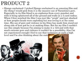  Django unchained- I picked Django unchained is an amazing film and
the thing I would pick from it is the massive use of Tarantino’s gore.
Especially in tis film blood is an explosion from every gunshot and
with it being splattered all of the ground and walls in a 5 yard radius.
When I first watched the film I was just like “urrgh” and just shocked
at how peoples heads were exploding but was loving it at the same
time. His use of gore and violence in his films has made him stand out
along side of how god he is at making films. But for my film I couldn't
use this simply because I'm aiming to make it a 12A and with that
much extreme gore and violence it couldn't be a possibility. Also I'm
not experienced enough I feel to use that technique at such a high
level and I'm also thinking about the costs.
 