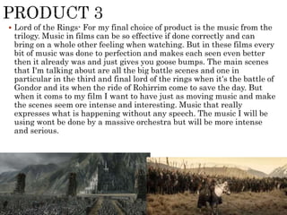  Lord of the Rings- For my final choice of product is the music from the
trilogy. Music in films can be so effective if done correctly and can
bring on a whole other feeling when watching. But in these films every
bit of music was done to perfection and makes each seen even better
then it already was and just gives you goose bumps. The main scenes
that I'm talking about are all the big battle scenes and one in
particular in the third and final lord of the rings when it’s the battle of
Gondor and its when the ride of Rohirrim come to save the day. But
when it coms to my film I want to have just as moving music and make
the scenes seem ore intense and interesting. Music that really
expresses what is happening without any speech. The music I will be
using wont be done by a massive orchestra but will be more intense
and serious.
 