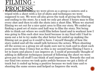  When we started filming we were given as a group a camera and a
tripod with a sheet with a list of shots and techniques we were
supposed to use. We were all also given the task of giving the filming
and ending to the story. As a task we only got about 3 hours max to film
every shot and then to edit the shots into a short film. When we started
filming we set out for a nice quiet area to film our story. We ended up
finding a good set of stairs and hall way to film the story. Not being
able to think out where we could film before hand and to workout how I
was going to film each shot was hard because in my final edit I had to
zoom out a lot to try make the shot better but ended up making the
filming not as good as it could’ve been. I myself thought of how the
story ended and all the small talk between the actors. When shooting
all the scenes as a group we all made sure not to rush and to shoot each
scene more than 3 times but as this is my second time filming I have a
lot to learn and places I can improve at. I could of personally thought of
adding in different techniques instead of following the sheet we were
given put its all stuff I can think of and improve on. Towards the end on
our final two scenes we took quite awhile because we got a little of
track but it ended up being a positive because we took time and re
shooting the same scenes and helped us Improve the work.
 