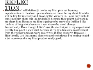  The elements I will defiantly use in my final product from my
experiments are the close up shots because these for my short film idea
will be key for intensity and drawing the viewers in. I also may include
some medium shots but I'm undecided because they might not work n
my short film. Because my film is going to be more of a thriller I like
the idea of long shots because it can make the mood change
dramatically. Even though I didn't use this technique in my experiment
I really like point o view shot because it really adds some involvement
from the viewer and can work really well if done properly. Because I
didn't really use that many elements and techniques I'm hoping to add
a lot more to make my final product really good.
 