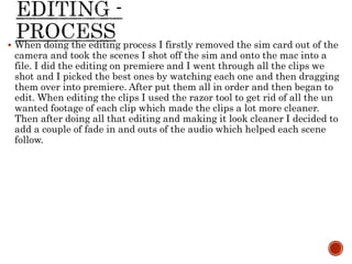  When doing the editing process I firstly removed the sim card out of the
camera and took the scenes I shot off the sim and onto the mac into a
file. I did the editing on premiere and I went through all the clips we
shot and I picked the best ones by watching each one and then dragging
them over into premiere. After put them all in order and then began to
edit. When editing the clips I used the razor tool to get rid of all the un
wanted footage of each clip which made the clips a lot more cleaner.
Then after doing all that editing and making it look cleaner I decided to
add a couple of fade in and outs of the audio which helped each scene
follow.
 