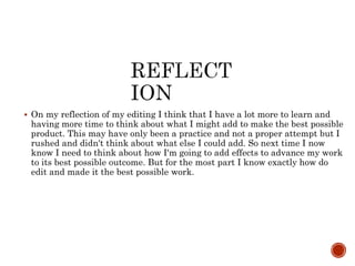  On my reflection of my editing I think that I have a lot more to learn and
having more time to think about what I might add to make the best possible
product. This may have only been a practice and not a proper attempt but I
rushed and didn't think about what else I could add. So next time I now
know I need to think about how I'm going to add effects to advance my work
to its best possible outcome. But for the most part I know exactly how do
edit and made it the best possible work.
 