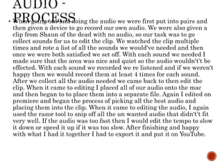  When going out and doing the audio we were first put into pairs and
then given a device to go record our own audio. We were also given a
clip from Shaun of the dead with no audio, so our task was to go
collect sounds for us to edit the clip. We watched the clip multiple
times and rote a list of all the sounds we would've needed and then
once we were both satisfied we set off. With each sound we needed I
made sure that the area was nice and quiet so the audio wouldn't’t be
effected. With each sound we recorded we re listened and if we weren't
happy then we would record them at least 4 times for each sound.
After we collect all the audio needed we came back to then edit the
clip. When it came to editing I placed all of our audio onto the mac
and then began to to place them into a separate file. Again I edited on
premiere and began the process of picking all the best audio and
placing them into the clip. When it came to editing the audio, I again
used the razor tool to snip off all the un wanted audio that didn't’t fit
very well. If the audio was too fast then I would edit the tempo to slow
it down or speed it up if it was too slow. After finishing and happy
with what I had it together I had to export it and put it on YouTube.
 