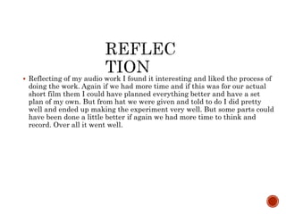  Reflecting of my audio work I found it interesting and liked the process of
doing the work. Again if we had more time and if this was for our actual
short film them I could have planned everything better and have a set
plan of my own. But from hat we were given and told to do I did pretty
well and ended up making the experiment very well. But some parts could
have been done a little better if again we had more time to think and
record. Over all it went well.
 