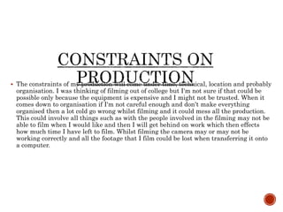  The constraints of my production will come under time, technical, location and probably
organisation. I was thinking of filming out of college but I'm not sure if that could be
possible only because the equipment is expensive and I might not be trusted. When it
comes down to organisation if I'm not careful enough and don’t make everything
organised then a lot cold go wrong whilst filming and it could mess all the production.
This could involve all things such as with the people involved in the filming may not be
able to film when I would like and then I will get behind on work which then effects
how much time I have left to film. Whilst filming the camera may or may not be
working correctly and all the footage that I film could be lost when transferring it onto
a computer.
 