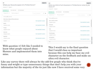With question 4 I felt like I needed to
know what people enjoyed about
Horrors and implemented them into
mine.
This I would say is the final question
that I would class as important
because this can help me base my evil
character on the feedback and make an
ultra evil character.
Like any survey there will always be the odd few people who think they're
funny and wright or type unnecessary things that don’t help you with your
information but the majority of the tie just like now I have received some very
 