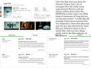 Like this film here just from the
internet I know that a lot of
teenagers love the really scary
supernatural Horrors and are
always talked about when the
OFFICIAL trailer comes out. With
loads of comments of “omg did you
see the new trailer”. I really like the
example I have given because this
was originally a short film idea and
now the guy who directed the short
film got invited to shoot it into a
whole film. And now he’s doing
really well in the film industry at
the moment.
 