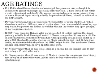  U- A U film should be suitable for audiences aged four years and over, although it is
impossible to predict what might upset any particular child. U films should be set within
a positive framework and should offer reassuring counterbalances to any violence, threat
or horror. If a work is particularly suitable for pre-school children, this will be indicated in
the BBFCinsight.
 PG- General viewing, but some scenes may be unsuitable for young children. A PG film
should not unsettle a child aged around eight or older. Unaccompanied children of any age
may watch, but parents are advised to consider whether the content may upset younger,
or more sensitive, children.
 12-12A- Films classified 12A and video works classified 12 contain material that is not
generally suitable for children aged under 12. No one younger than 12 may see a 12A film
in a cinema unless accompanied by an adult. Adults planning to take a child under 12 to
view a 12A film should consider whether the film is suitable for that child. To help them
decide, we recommend that they check the BBFCinsight for that film in advance. No one
younger than 12 may rent or buy a 12 rated video work.
 15- No one younger than 15 may see a 15 film in a cinema. No one younger than 15 may
rent or buy a 15 rated video work.
 18- No one younger than 18 may see an 18 film in a cinema. No one younger than 18 may
rent or buy an 18 rated video work. Adults should be free to choose their own
entertainment.
 