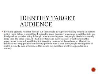  From my primary research I found out that people my age enjoy having comedy in horrors
which I said before is something I needed to know because I was going to add that into my
final product. Another thing I thought was interesting was that people liked dark comedy
more then the other types. If I had more time and more options I would focus on this
aspect more because I would find it interesting to see what I could create. Most of the
feedback was very positive but the only problem was is that more people would prefer to
watch a comedy over a Horror, so this means my short film wont be as popular as a
comedy.
 