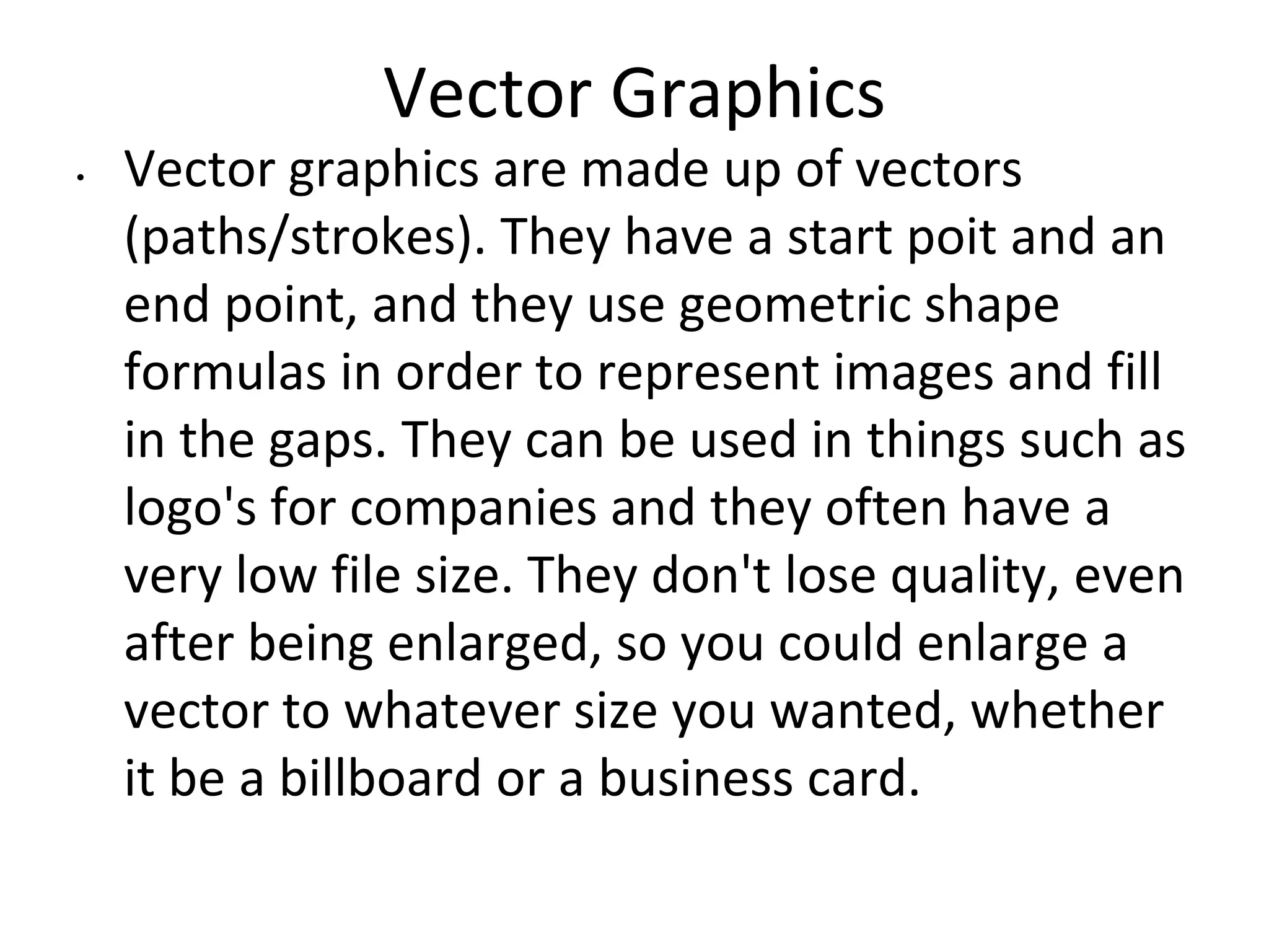 Vector Graphics
• Vector graphics are made up of vectors
(paths/strokes). They have a start poit and an
end point, and they use geometric shape
formulas in order to represent images and fill
in the gaps. They can be used in things such as
logo's for companies and they often have a
very low file size. They don't lose quality, even
after being enlarged, so you could enlarge a
vector to whatever size you wanted, whether
it be a billboard or a business card.
 