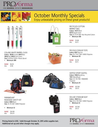 October Monthly Specials
                                          Enjoy unbeatable pricing on these great products!

                                                                             RECYCLED COTTON
                                                                             MARKET BAG
                                                                             Colors: 61271 Black
                                                                             61272 Apple Green
                                                                             Size: 11L 15.5H 6W • 8oz Recycled Cotton
                                                                             • Minimum 100

                                                                             NOW!     $3.48
                                                                             Was      $6.75




                                                                             PICCOLO COOLER TOTE
  COLLINS WHITE BARREL CLICK                                                 Colors: 9267 Apricot
  Colors: 30130 Smoke 30131 Blue                                             Size: 15L 7.5H 7.5W • 600D Polyester
  30132 Red 30133 Dark Green                                                 • Minimum 50
  Size: 0.59”dia 5.63H • Plastic Barrel
  • Minimum 300                                                              NOW!     $5.78
                                                                             Was      $8.75
  NOW!      $0.39
  Was       $1.08




                                                                             VERTEX SPORT DUFFEL
                                                                             Colors: 7040 Black/Grey
                                                                             7041 Black/Royal
                                                                             Size: 22L 13H 11W • 400/600D
                                                                             Polyester
                                                                             • Minimum 25

                                                                             NOW!     $23.98
                                                                             Was      $34.75




  PARAMOUNT                                                                  DELUXE STADIUM SEAT
                                                                             Colors: 8565 Black
  ROADSIDE SAFETY KIT
                                                                             Size: 16.5L 15H 15W • 600D Polyester
  Colors: 3909 Black
                                                                             • Minimum 12
  Size: 11L 11H 6W • 600D Polyester
                                                                             NOW!     $23.98
  •     Minimum 12                                                           Was      $41.75

  NOW!      $34.98
  Was       $54.251




Pricing listed in USD. Valid through October 31, 2011 while supplies last.
Additional set up and other charges may apply.
 