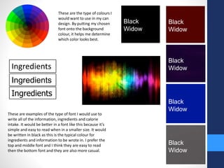 These are the type of colours I 
would want to use in my can 
design. By putting my chosen 
font onto the background 
colour, it helps me determine 
which color looks best. 
Black 
Widow 
Black 
Widow 
Black 
Widow 
Black 
Widow 
Black 
Widow 
Ingredients 
Ingredients 
Ingredients 
These are examples of the type of font I would use to 
write all of the information, ingredients and calorie 
intake. It would be better in a font like this because it’s 
simple and easy to read when in a smaller size. It would 
be written in black as this is the typical colour for 
ingredients and information to be wrote in. I prefer the 
top and middle font and I think they are easy to read 
then the bottom font and they are also more casual. 
 