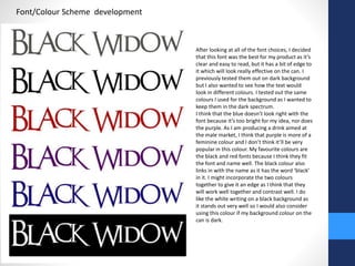 Font/Colour Scheme development 
After looking at all of the font choices, I decided 
that this font was the best for my product as it’s 
clear and easy to read, but it has a bit of edge to 
it which will look really effective on the can. I 
previously tested them out on dark background 
but I also wanted to see how the text would 
look in different colours. I tested out the same 
colours I used for the background as I wanted to 
keep them in the dark spectrum. 
I think that the blue doesn’t look right with the 
font because it’s too bright for my idea, nor does 
the purple. As I am producing a drink aimed at 
the male market, I think that purple is more of a 
feminine colour and I don’t think it’ll be very 
popular in this colour. My favourite colours are 
the black and red fonts because I think they fit 
the font and name well. The black colour also 
links in with the name as it has the word ‘black’ 
in it. I might incorporate the two colours 
together to give it an edge as I think that they 
will work well together and contrast well. I do 
like the white writing on a black background as 
it stands out very well so I would also consider 
using this colour if my background colour on the 
can is dark. 
 