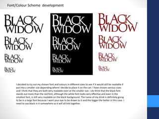 Font/Colour Scheme development 
I decided to try out my chosen font and colours in different sizes to see if it would still be readable if 
put into a smaller size depending where I decide to place it on the can. I have chosen various sizes 
and I think that they are both very readable even at the smaller size. I do think that the black font 
stands out more than the red font, although the white font looks very effective and even in the 
smallest font, is still very readable on the black background. The name of my drink is definitely going 
to be in a large font because I want your eye to be drawn to it and the bigger the better in this case. I 
need to use black in it somewhere so it will all link together. 
 
