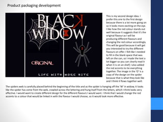 Product packaging development 
This is my second design idea. I 
prefer this one to the first design 
because there is a lot more going on 
so it looks more exciting on the eye. 
I like how the red colour stands out 
well because it suggests that it’s the 
original flavour as I will be 
producing different flavours and 
changing the red colour accordingly. 
This will be good because it will get 
you interested to try the different 
flavours on offer. I felt like I needed 
to fill in the blank space that was 
left on the can, so I made the text a 
lot bigger so you can clearly read it 
when it is on an shelf, I also added 
the red accents to tie everything 
together. The image in the ‘O’ is a 
copy of the design on the spider 
because that is what they look like 
and I think it flows together well. 
The spiders web is carefully placed behind the beginning of the title and as the spider is hanging off the ‘W’ in widow, it looks 
like the spider has come from the web, crawled across the lettering and hung itself from the letters, which I think looks very 
effective. I would want to create different design for the different flavours I would want. I think that I would change the red 
accents to a colour that would be linked in with the flavour I would choose, so it would look more effective. 
 