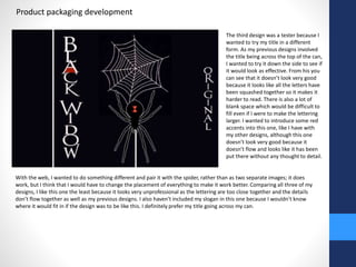 Product packaging development 
The third design was a tester because I 
wanted to try my title in a different 
form. As my previous designs involved 
the title being across the top of the can, 
I wanted to try it down the side to see if 
it would look as effective. From his you 
can see that it doesn’t look very good 
because it looks like all the letters have 
been squashed together so it makes it 
harder to read. There is also a lot of 
blank space which would be difficult to 
fill even if I were to make the lettering 
larger. I wanted to introduce some red 
accents into this one, like I have with 
my other designs, although this one 
doesn’t look very good because it 
doesn’t flow and looks like it has been 
put there without any thought to detail. 
With the web, I wanted to do something different and pair it with the spider, rather than as two separate images; it does 
work, but I think that I would have to change the placement of everything to make it work better. Comparing all three of my 
designs, I like this one the least because it looks very unprofessional as the lettering are too close together and the details 
don’t flow together as well as my previous designs. I also haven't included my slogan in this one because I wouldn’t know 
where it would fit in if the design was to be like this. I definitely prefer my title going across my can. 
 