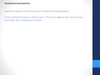 Storyboard development 
Use this space to document your storyboard development. 
There should be lots of variety here. The more options you look at now, 
the better your final piece of work. 
 