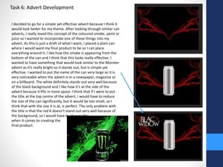 Task 6: Advert Development 
I decided to go for a simple yet effective advert because I think it 
would look better for my theme. After looking through similar can 
adverts, I really loved the concept of the coloured smoke, paint or 
juice so I wanted to incorporate one of these things into my 
advert. As this is just a draft of what I want, I placed a plain can 
where I would want my final product to be so I can place 
everything around it. I like how the smoke is appearing from the 
bottom of the can and I think that this looks really effective. I 
wanted to have something that would look similar to the Monster 
advert as it’s really bright so it stands out, but is simple yet 
effective. I wanted to put the name of the can very large so it is 
very noticeable when the advert is in a newspaper, magazine or 
on a billboard. The white definitely stands out very well because 
of the black background and I like how it’s at the side of the 
advert because it fills in more space. I think that if I were to put 
the title at the top centre of the advert, I would have to reduce 
the size of the can significantly, but it would be too small, so I 
think that with the size it is at, is perfect. The only problem with 
the title is that the red K doesn’t stand out very well because of 
the background, so I would have to change this 
when it comes to creating the 
final product. 
 